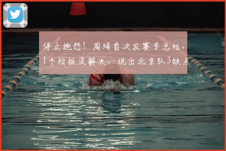 停止抱怨！周琦首次发赛季总结，1个短板没解决，说出北京队3缺点