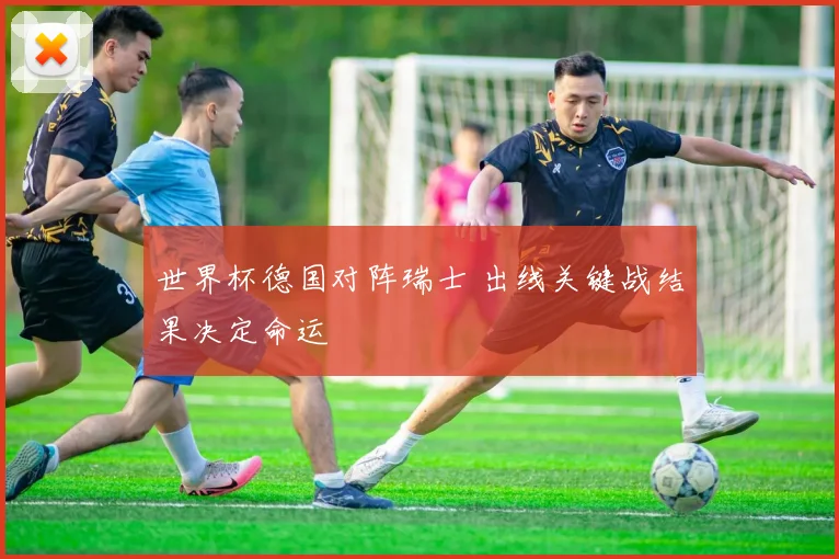 世界杯德国对阵瑞士 出线关键战结果决定命运