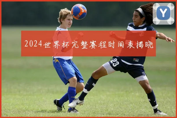 2024世界杯完整赛程时间表揭晓