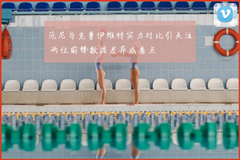 范尼与克鲁伊维特实力对比引关注 两位前锋数据差异成看点