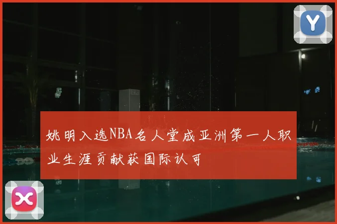 姚明入选NBA名人堂成亚洲第一人职业生涯贡献获国际认可