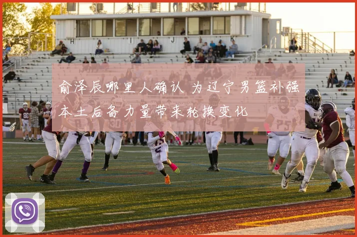 俞泽辰哪里人确认 为辽宁男篮补强本土后备力量带来轮换变化