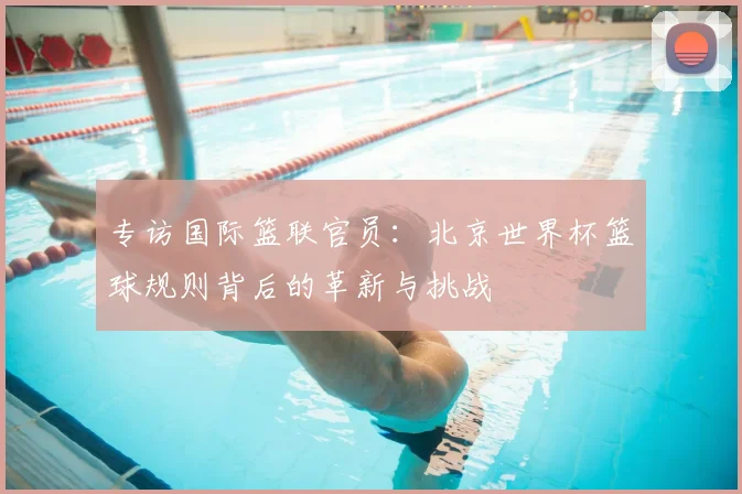专访国际篮联官员：北京世界杯篮球规则背后的革新与挑战
