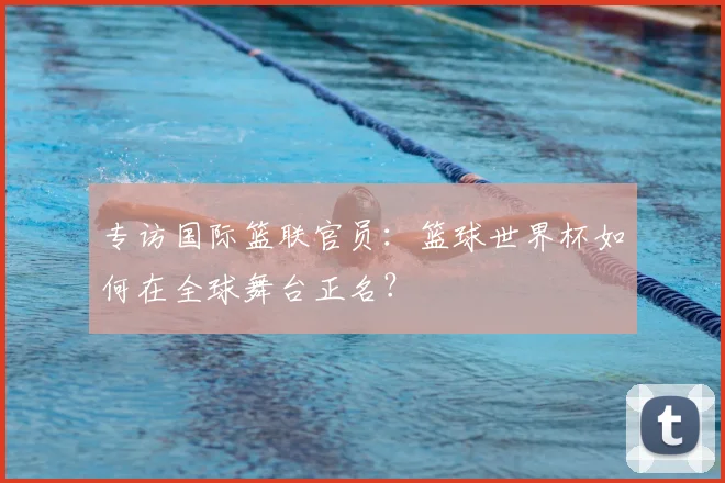 专访国际篮联官员：篮球世界杯如何在全球舞台正名？