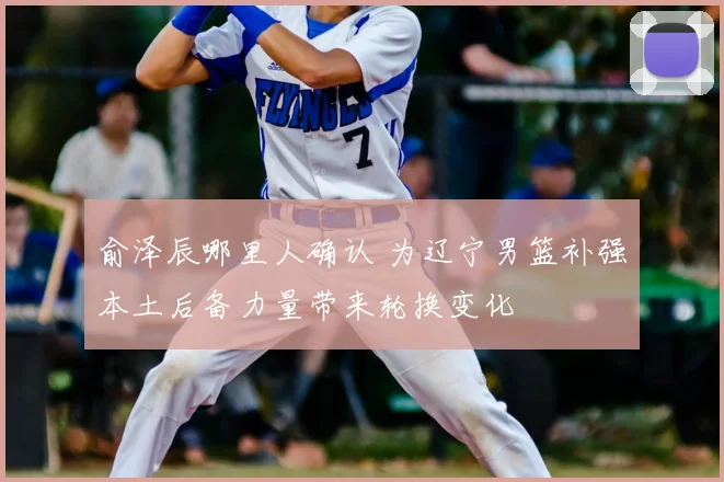 俞泽辰哪里人确认 为辽宁男篮补强本土后备力量带来轮换变化