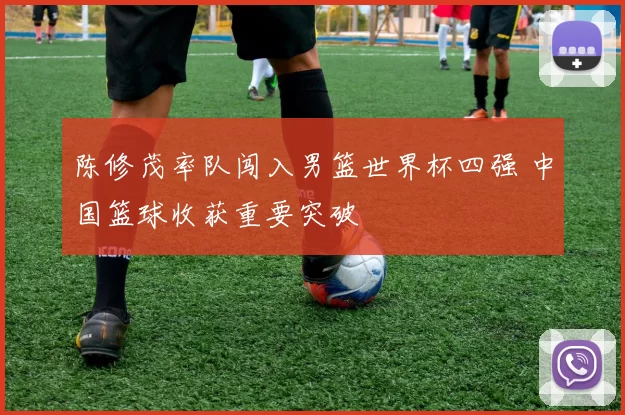 陈修茂率队闯入男篮世界杯四强 中国篮球收获重要突破