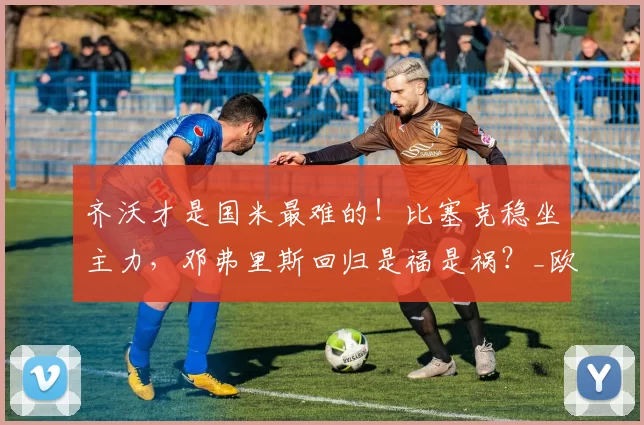 齐沃才是国米最难的！比塞克稳坐主力，邓弗里斯回归是福是祸？_欧冠_那不勒斯_意甲