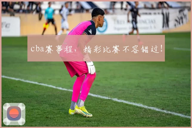 cba赛事程，精彩比赛不容错过！