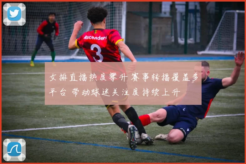 女排直播热度攀升 赛事转播覆盖多平台 带动球迷关注度持续上升