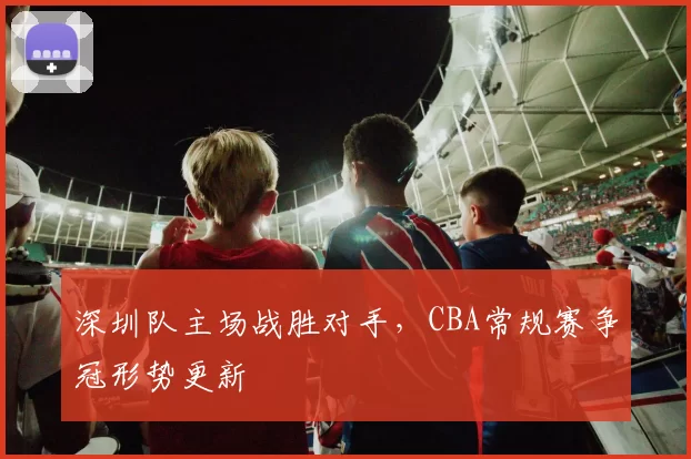 深圳队主场战胜对手，CBA常规赛争冠形势更新