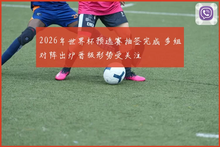 2026年世界杯预选赛抽签完成 多组对阵出炉晋级形势受关注
