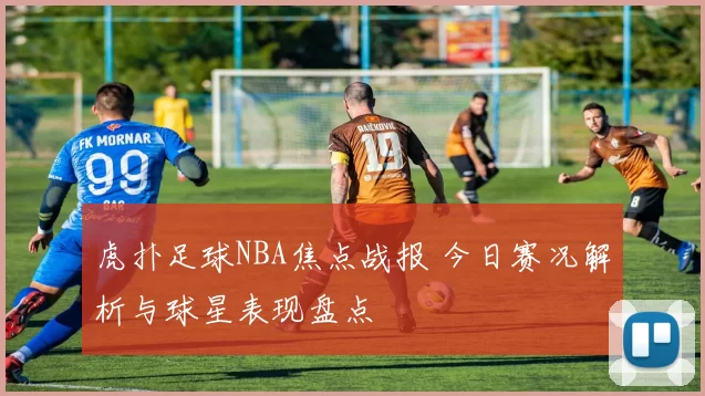虎扑足球NBA焦点战报 今日赛况解析与球星表现盘点