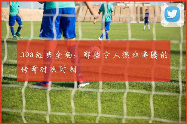 nba经典全场，那些令人热血沸腾的传奇对决时刻