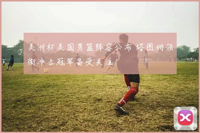 美洲杯美国男篮阵容公布 塔图姆领衔冲击冠军备受关注