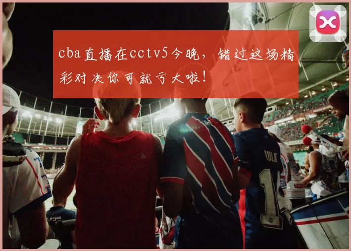 cba直播在cctv5今晚，错过这场精彩对决你可就亏大啦！