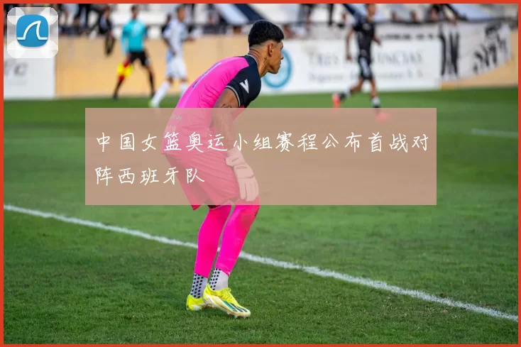 中国女篮奥运小组赛程公布首战对阵西班牙队