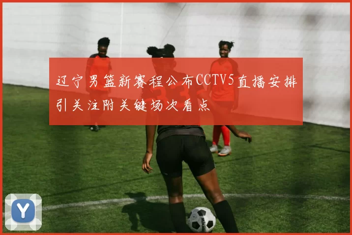 辽宁男篮新赛程公布CCTV5直播安排引关注附关键场次看点