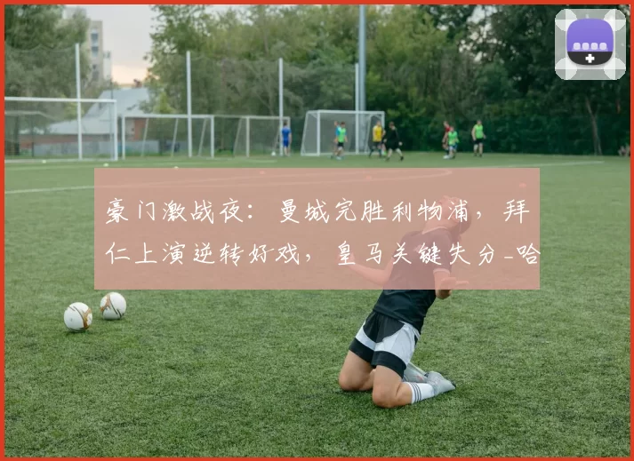 豪门激战夜：曼城完胜利物浦，拜仁上演逆转好戏，皇马关键失分_哈兰德_欧冠_拜仁慕尼黑