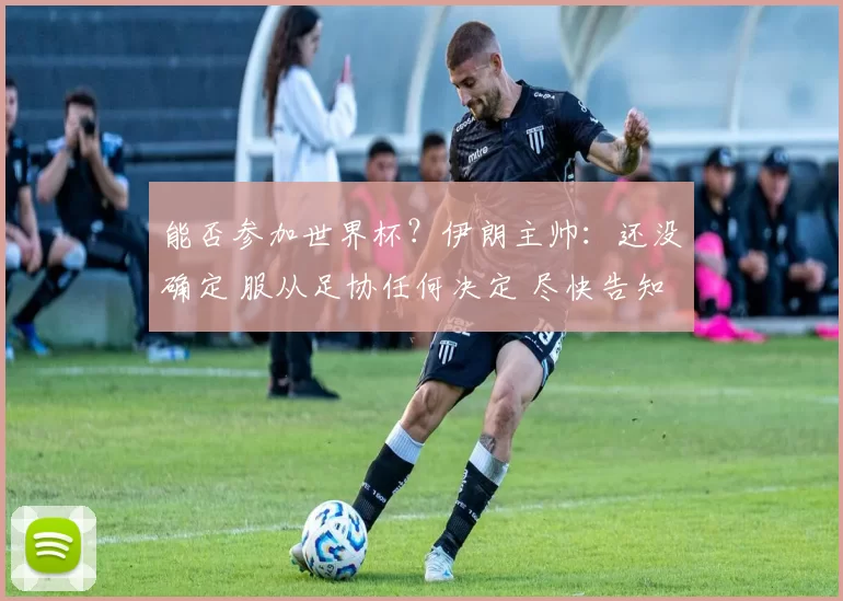 能否参加世界杯？伊朗主帅：还没确定 服从足协任何决定 尽快告知