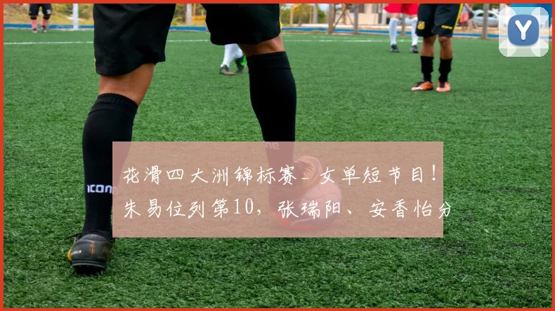 花滑四大洲锦标赛_ 女单短节目!朱易位列第10,张瑞阳、安香怡分列第11和第16位