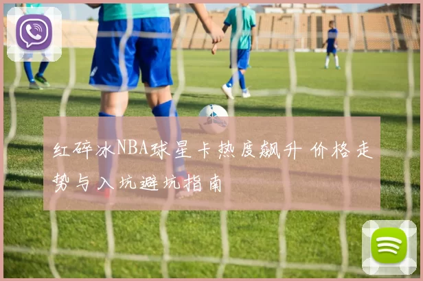 红碎冰NBA球星卡热度飙升 价格走势与入坑避坑指南