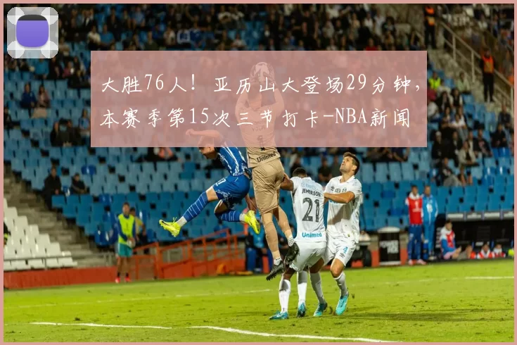 大胜76人！亚历山大登场29分钟，本赛季第15次三节打卡-NBA新闻