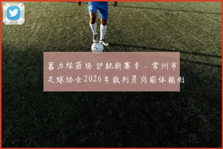 蓄力绿茵场 护航新赛季 _ 常州市足球协会2026年裁判员岗前体能测试（第一期）圆满完成