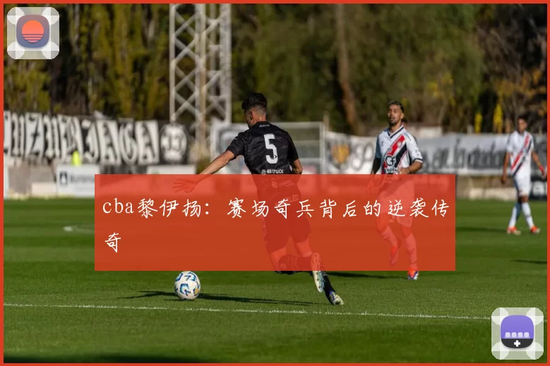 cba黎伊扬:赛场奇兵背后的逆袭传奇