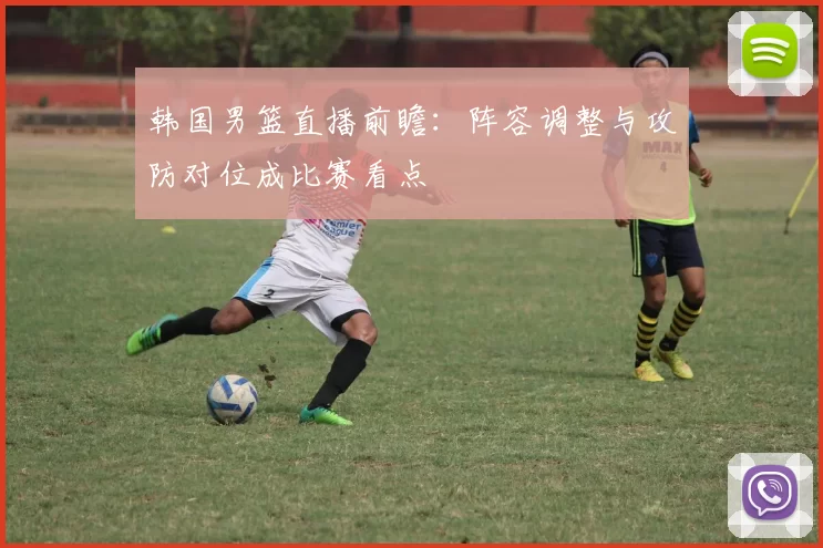 韩国男篮直播前瞻：阵容调整与攻防对位成比赛看点