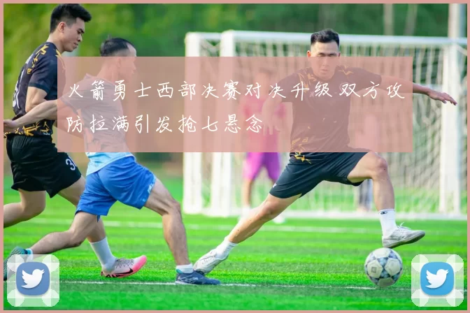 火箭勇士西部决赛对决升级 双方攻防拉满引发抢七悬念