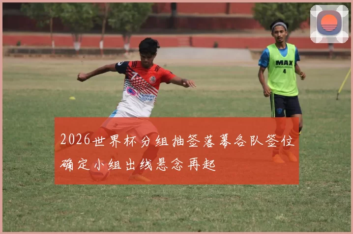 2026世界杯分组抽签落幕各队签位确定小组出线悬念再起