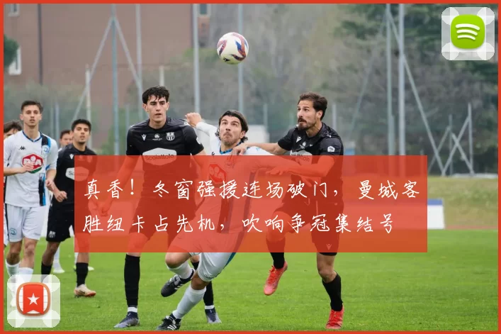 真香!冬窗强援连场破门,曼城客胜纽卡占先机,吹响争冠集结号