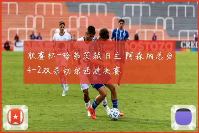 联赛杯-哈弗茨弑旧主 阿森纳总分4-2双杀切尔西进决赛