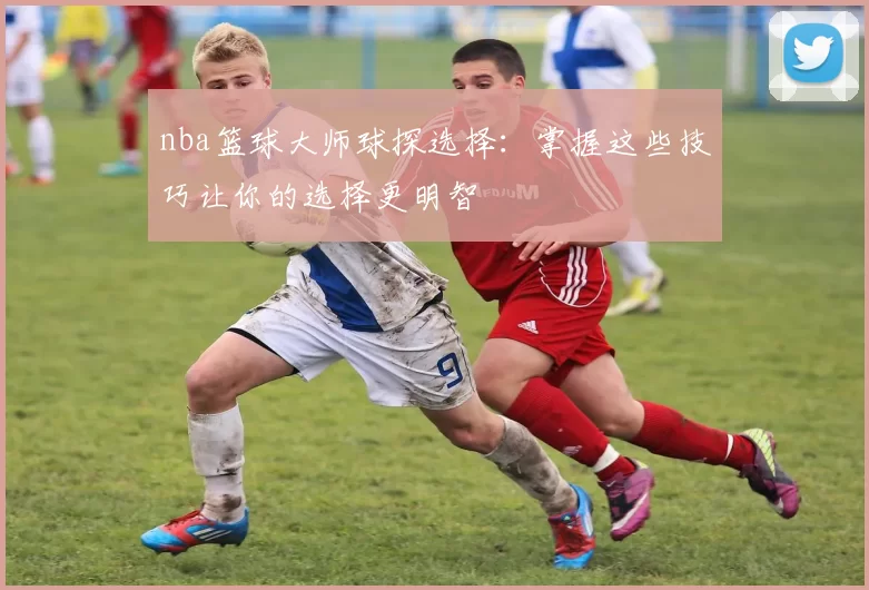 nba篮球大师球探选择:掌握这些技巧让你的选择更明智
