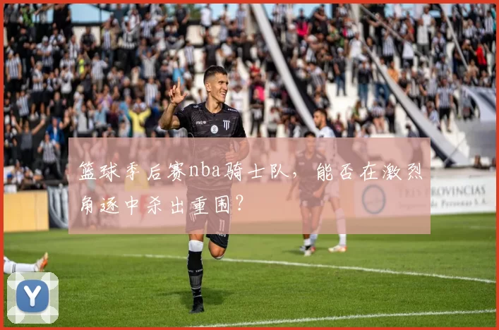 篮球季后赛nba骑士队,能否在激烈角逐中杀出重围?