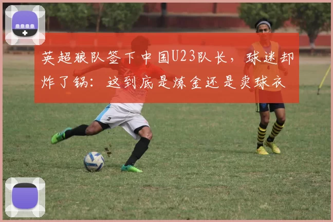 英超狼队签下中国U23队长，球迷却炸了锅：这到底是炼金还是卖球衣？_徐彬_球员_青训
