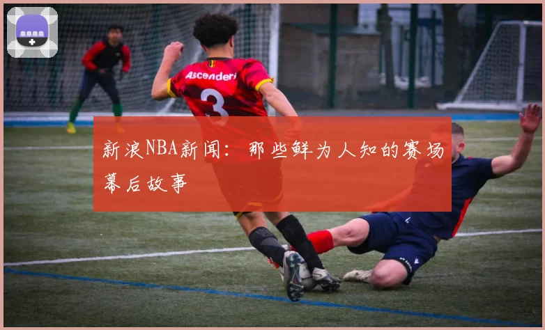 新浪NBA新闻：那些鲜为人知的赛场幕后故事