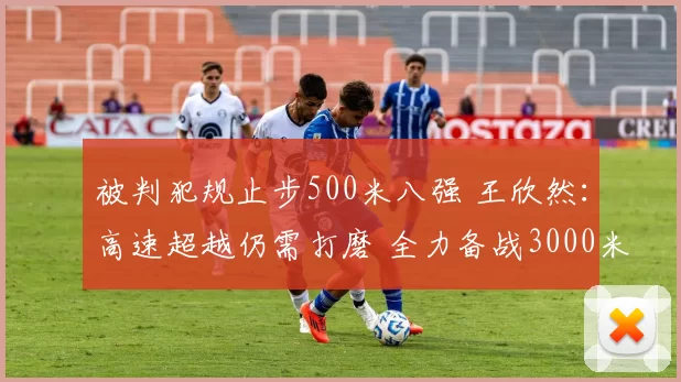 被判犯规止步500米八强 王欣然：高速超越仍需打磨 全力备战3000米接力