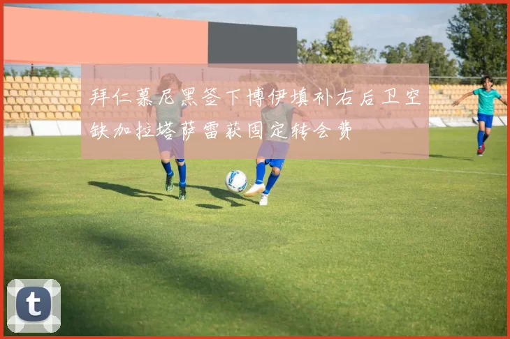 拜仁慕尼黑签下博伊填补右后卫空缺加拉塔萨雷获固定转会费