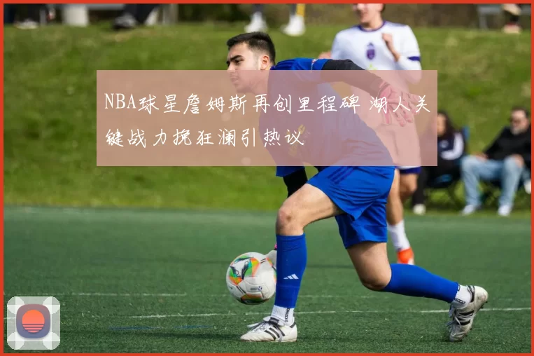 NBA球星詹姆斯再创里程碑 湖人关键战力挽狂澜引热议