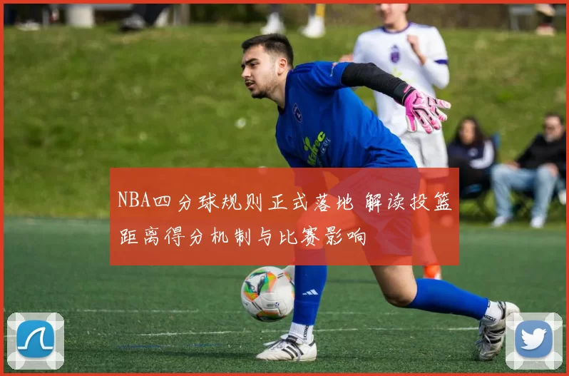 NBA四分球规则正式落地 解读投篮距离得分机制与比赛影响