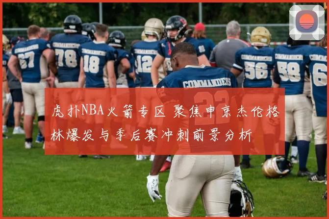 虎扑NBA火箭专区 聚焦申京杰伦格林爆发与季后赛冲刺前景分析