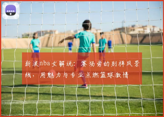 新浪nba女解说：赛场旁的别样风景线，用魅力与专业点燃篮球激情