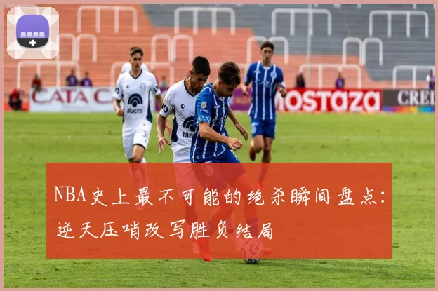 NBA史上最不可能的绝杀瞬间盘点：逆天压哨改写胜负结局