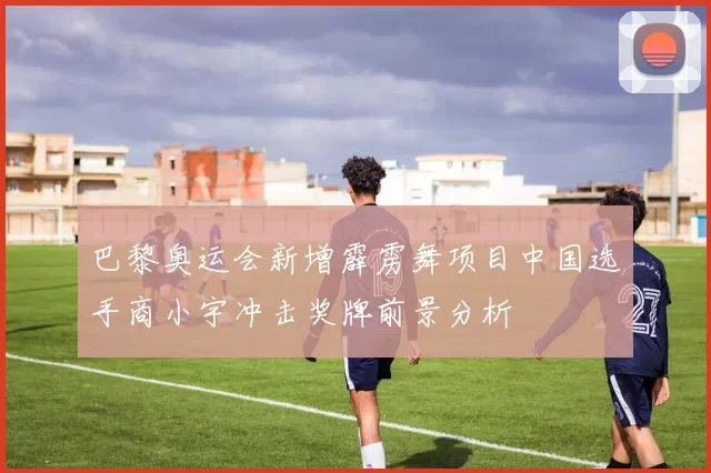 巴黎奥运会新增霹雳舞项目中国选手商小宇冲击奖牌前景分析