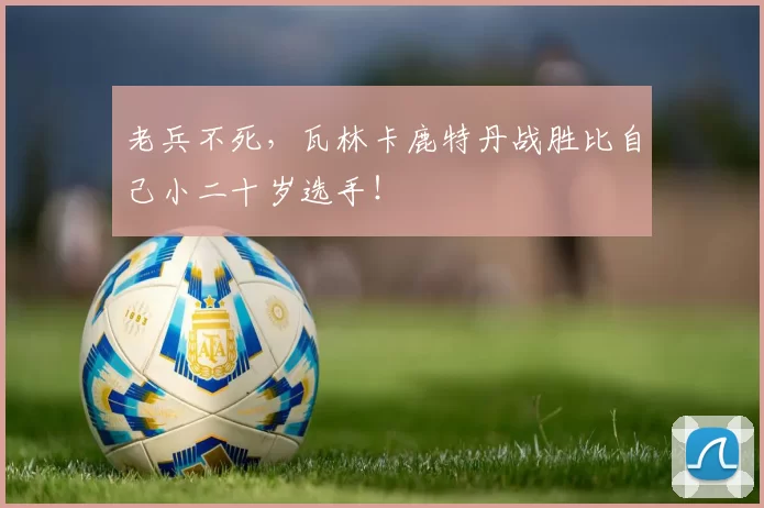 老兵不死,瓦林卡鹿特丹战胜比自己小二十岁选手!