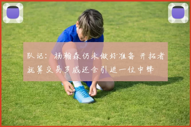 队记：杨瀚森仍未做好准备 开拓者就算交易罗威还会引进一位中锋