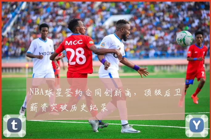 NBA球星签约合同创新高，顶级后卫薪资突破历史纪录