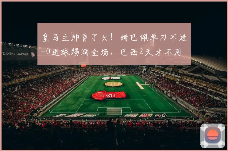 皇马主帅昏了头!姆巴佩单刀不进+0进球踢满全场,巴西2天才不用
