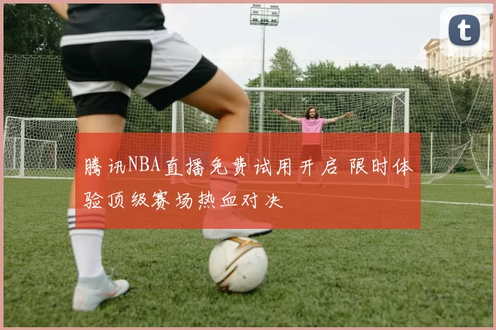 腾讯NBA直播免费试用开启 限时体验顶级赛场热血对决